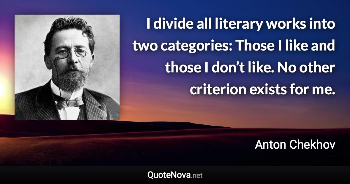 I divide all literary works into two categories: Those I like and those I don’t like. No other criterion exists for me. - Anton Chekhov quote