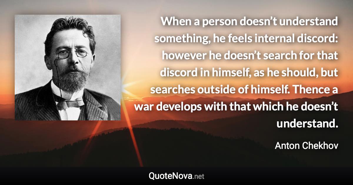 When a person doesn’t understand something, he feels internal discord: however he doesn’t search for that discord in himself, as he should, but searches outside of himself. Thence a war develops with that which he doesn’t understand. - Anton Chekhov quote