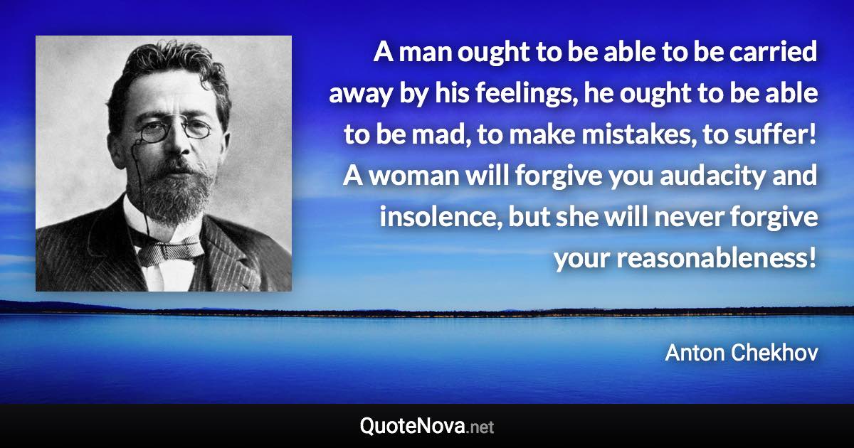 A man ought to be able to be carried away by his feelings, he ought to be able to be mad, to make mistakes, to suffer! A woman will forgive you audacity and insolence, but she will never forgive your reasonableness! - Anton Chekhov quote