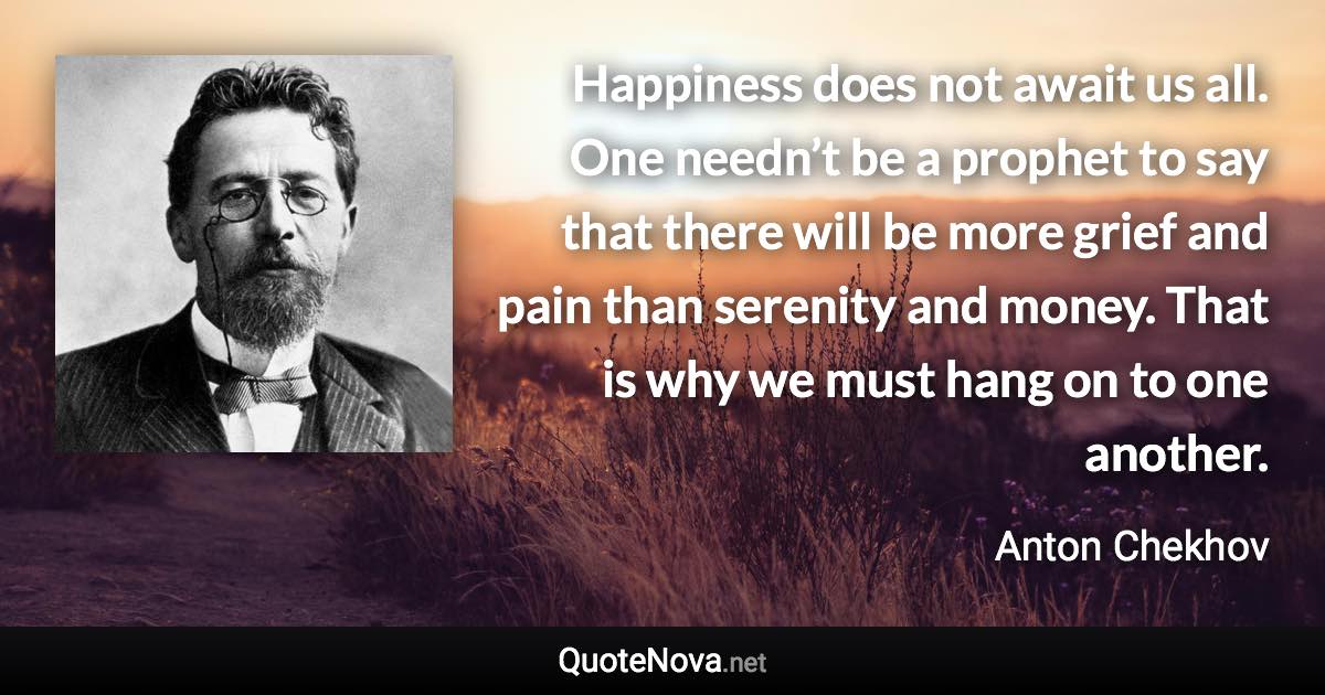 Happiness does not await us all. One needn’t be a prophet to say that there will be more grief and pain than serenity and money. That is why we must hang on to one another. - Anton Chekhov quote