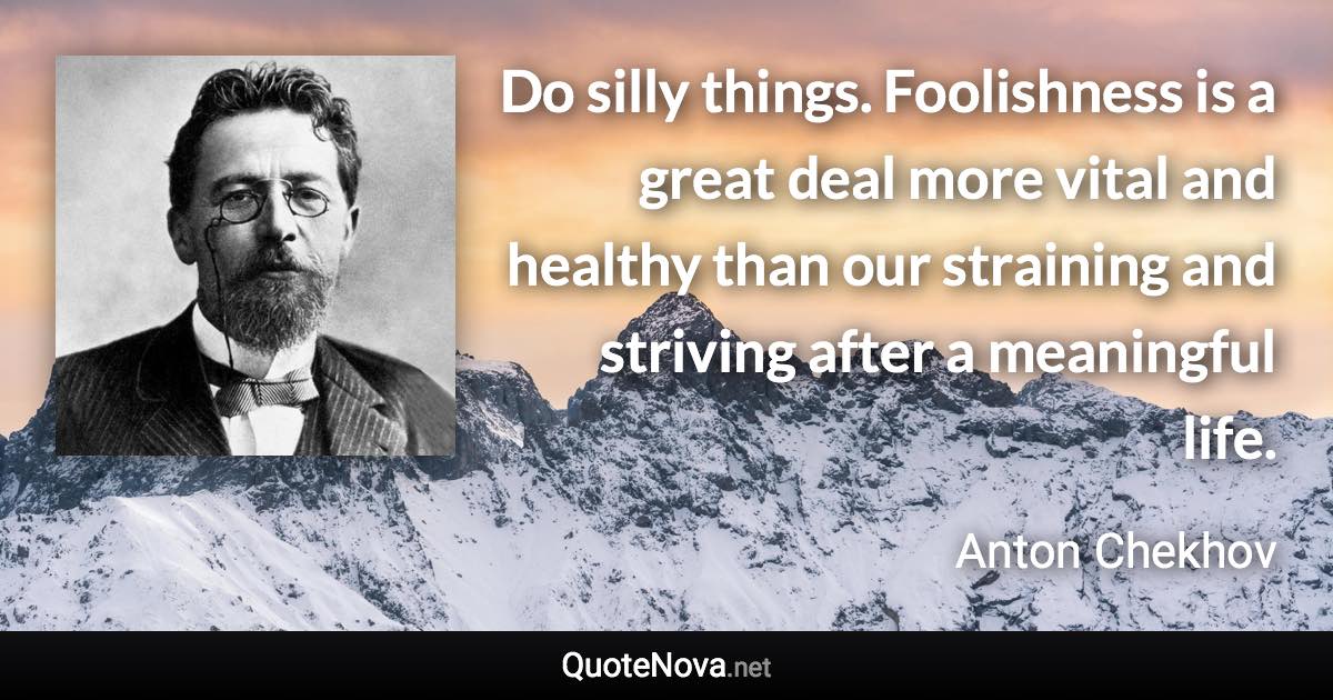 Do silly things. Foolishness is a great deal more vital and healthy than our straining and striving after a meaningful life. - Anton Chekhov quote