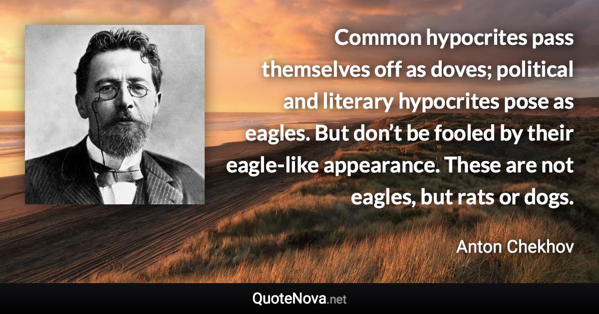 Common hypocrites pass themselves off as doves; political and literary hypocrites pose as eagles. But don’t be fooled by their eagle-like appearance. These are not eagles, but rats or dogs. - Anton Chekhov quote