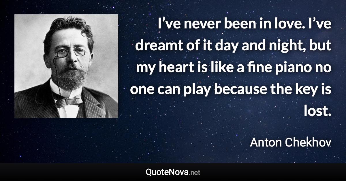 I’ve never been in love. I’ve dreamt of it day and night, but my heart is like a fine piano no one can play because the key is lost. - Anton Chekhov quote