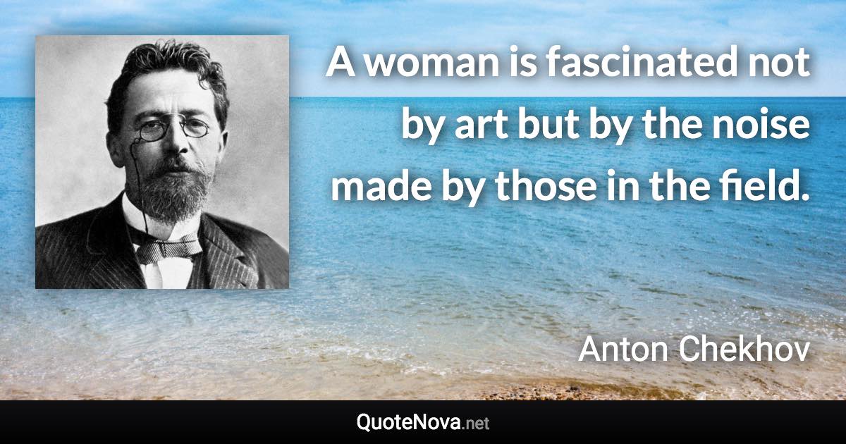 A woman is fascinated not by art but by the noise made by those in the field. - Anton Chekhov quote