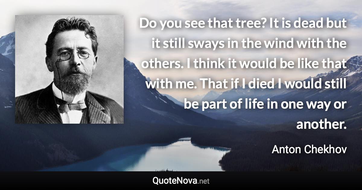 Do you see that tree? It is dead but it still sways in the wind with the others. I think it would be like that with me. That if I died I would still be part of life in one way or another. - Anton Chekhov quote