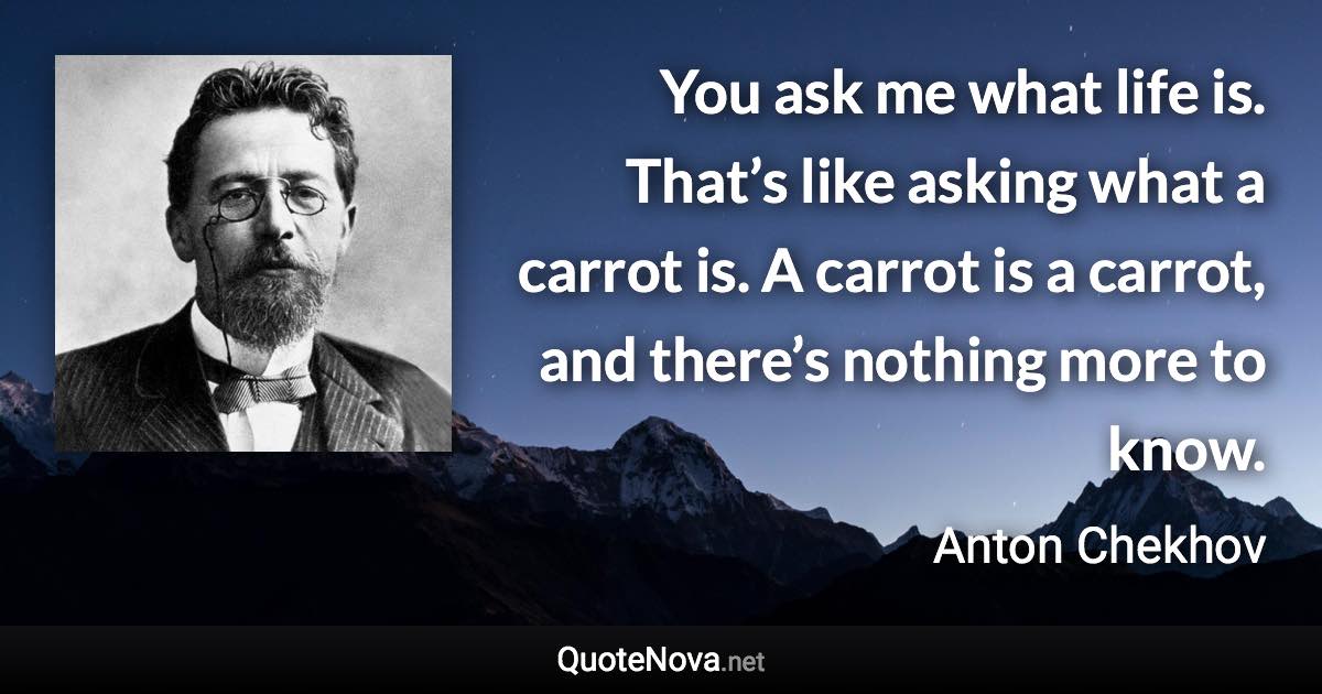 You ask me what life is. That’s like asking what a carrot is. A carrot is a carrot, and there’s nothing more to know. - Anton Chekhov quote