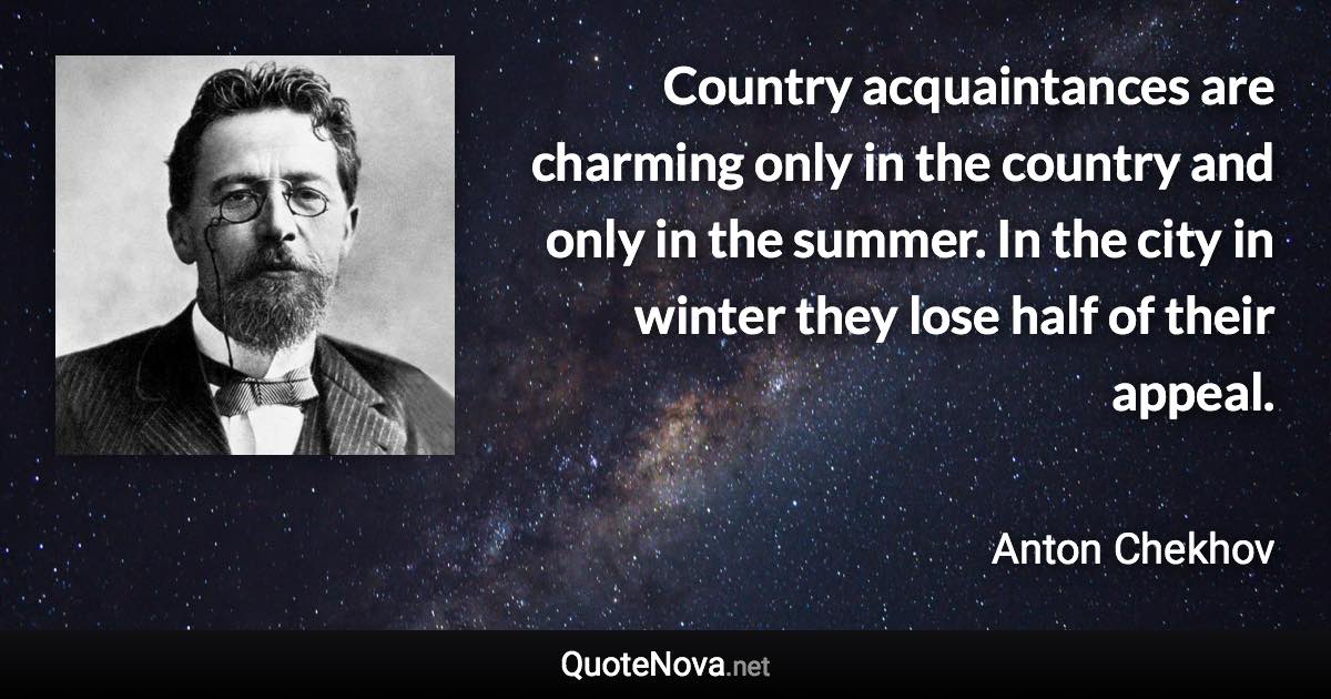 Country acquaintances are charming only in the country and only in the summer. In the city in winter they lose half of their appeal. - Anton Chekhov quote