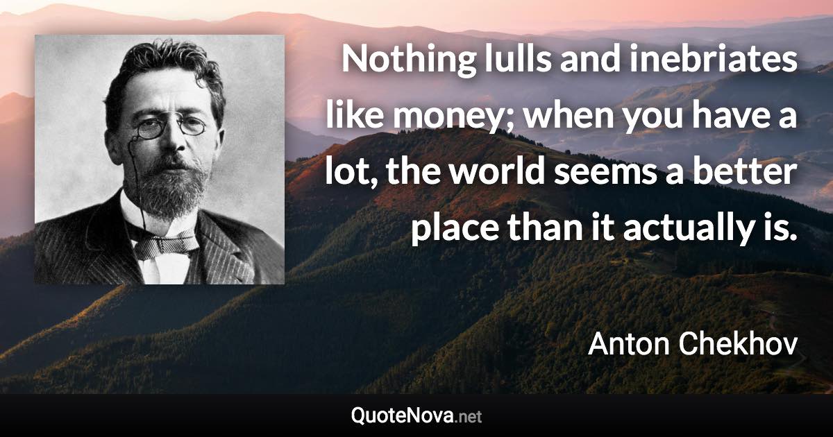 Nothing lulls and inebriates like money; when you have a lot, the world seems a better place than it actually is. - Anton Chekhov quote