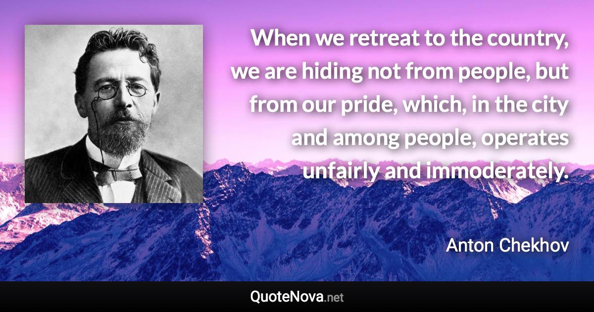 When we retreat to the country, we are hiding not from people, but from our pride, which, in the city and among people, operates unfairly and immoderately. - Anton Chekhov quote