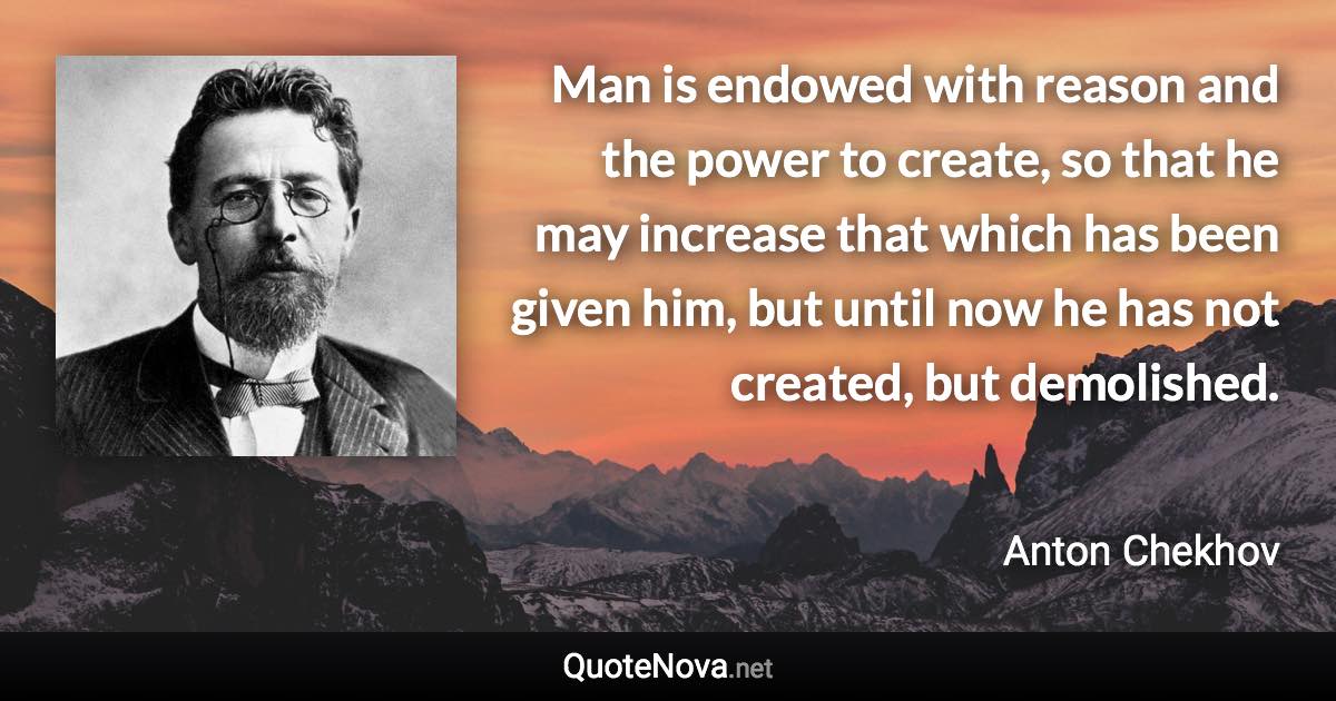 Man is endowed with reason and the power to create, so that he may increase that which has been given him, but until now he has not created, but demolished. - Anton Chekhov quote
