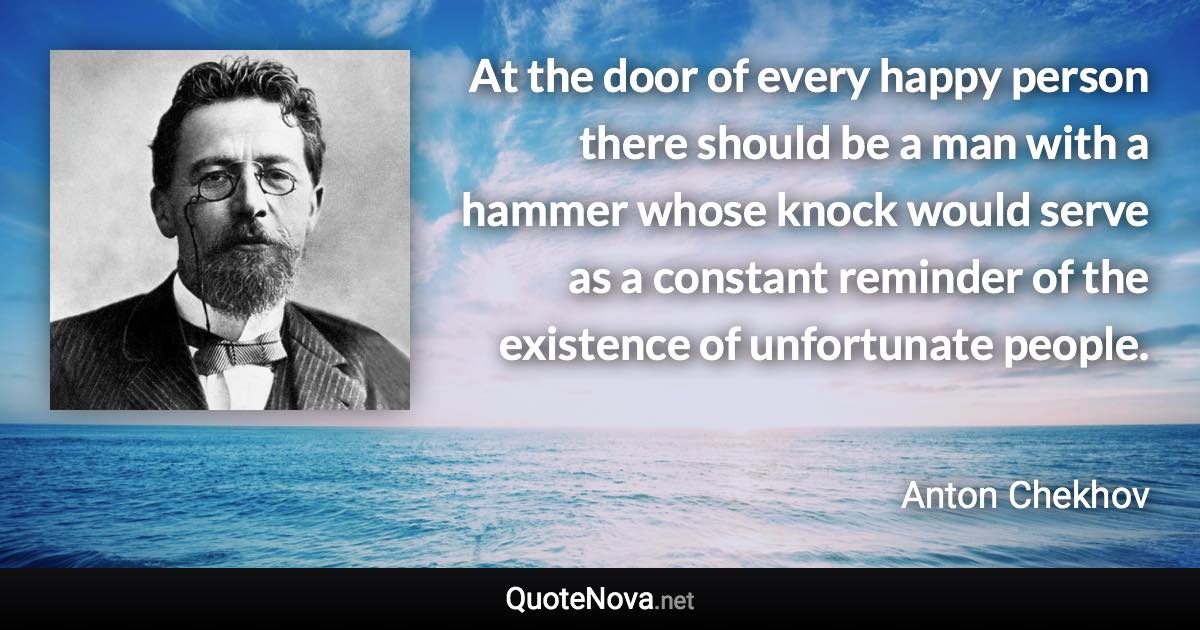 At the door of every happy person there should be a man with a hammer whose knock would serve as a constant reminder of the existence of unfortunate people. - Anton Chekhov quote