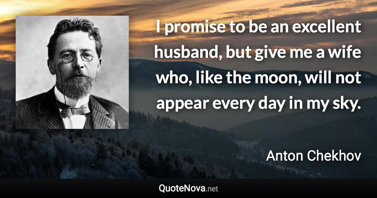 I promise to be an excellent husband, but give me a wife who, like the moon, will not appear every day in my sky. - Anton Chekhov quote