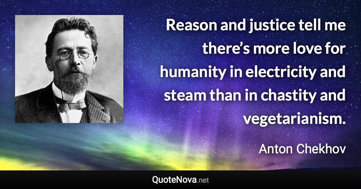 Reason and justice tell me there’s more love for humanity in electricity and steam than in chastity and vegetarianism. - Anton Chekhov quote