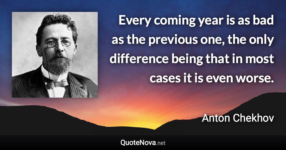 Every coming year is as bad as the previous one, the only difference being that in most cases it is even worse. - Anton Chekhov quote