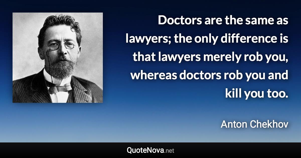 Doctors are the same as lawyers; the only difference is that lawyers merely rob you, whereas doctors rob you and kill you too. - Anton Chekhov quote