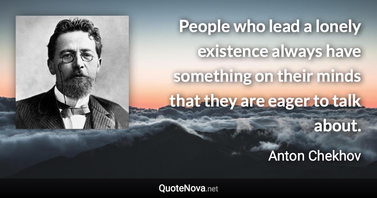 People who lead a lonely existence always have something on their minds that they are eager to talk about. - Anton Chekhov quote