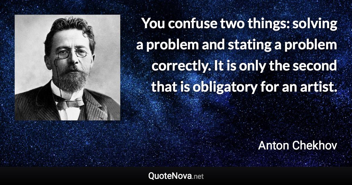 You confuse two things: solving a problem and stating a problem correctly. It is only the second that is obligatory for an artist. - Anton Chekhov quote