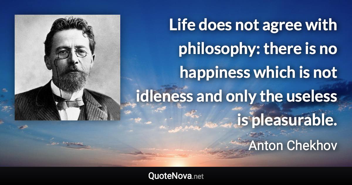 Life does not agree with philosophy: there is no happiness which is not idleness and only the useless is pleasurable. - Anton Chekhov quote