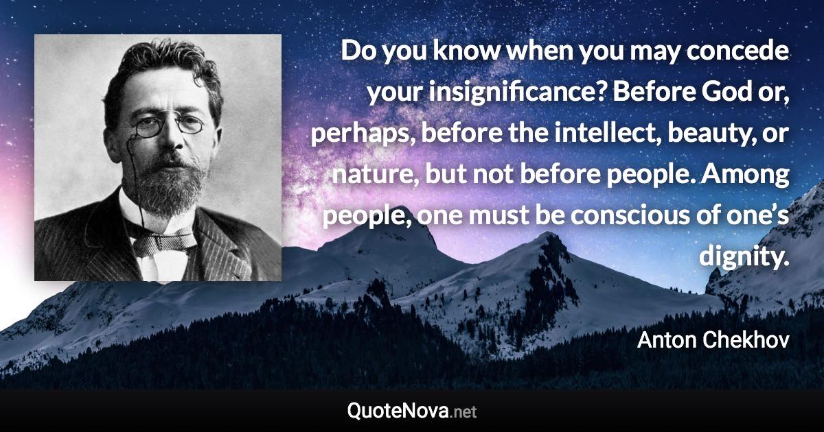 Do you know when you may concede your insignificance? Before God or, perhaps, before the intellect, beauty, or nature, but not before people. Among people, one must be conscious of one’s dignity. - Anton Chekhov quote