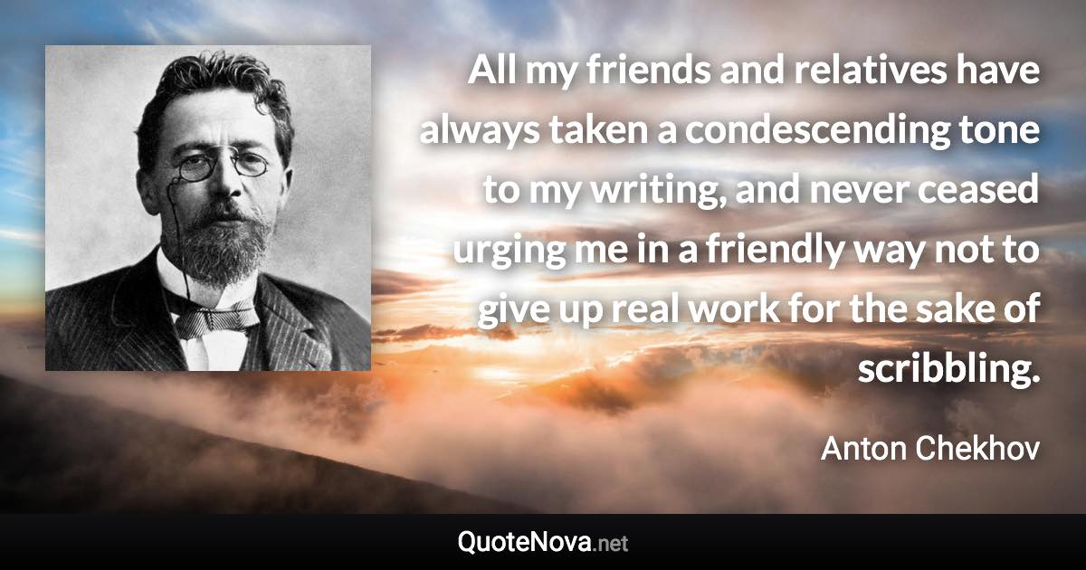 All my friends and relatives have always taken a condescending tone to my writing, and never ceased urging me in a friendly way not to give up real work for the sake of scribbling. - Anton Chekhov quote