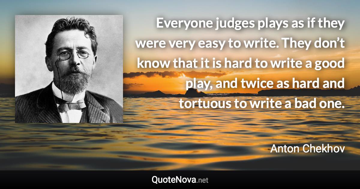 Everyone judges plays as if they were very easy to write. They don’t know that it is hard to write a good play, and twice as hard and tortuous to write a bad one. - Anton Chekhov quote