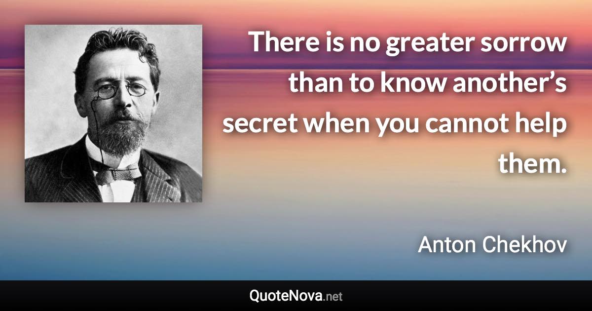 There is no greater sorrow than to know another’s secret when you cannot help them. - Anton Chekhov quote