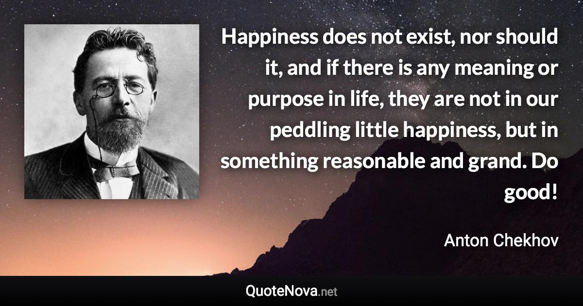 Happiness does not exist, nor should it, and if there is any meaning or purpose in life, they are not in our peddling little happiness, but in something reasonable and grand. Do good! - Anton Chekhov quote