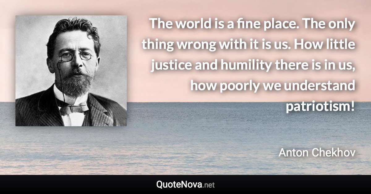 The world is a fine place. The only thing wrong with it is us. How little justice and humility there is in us, how poorly we understand patriotism! - Anton Chekhov quote