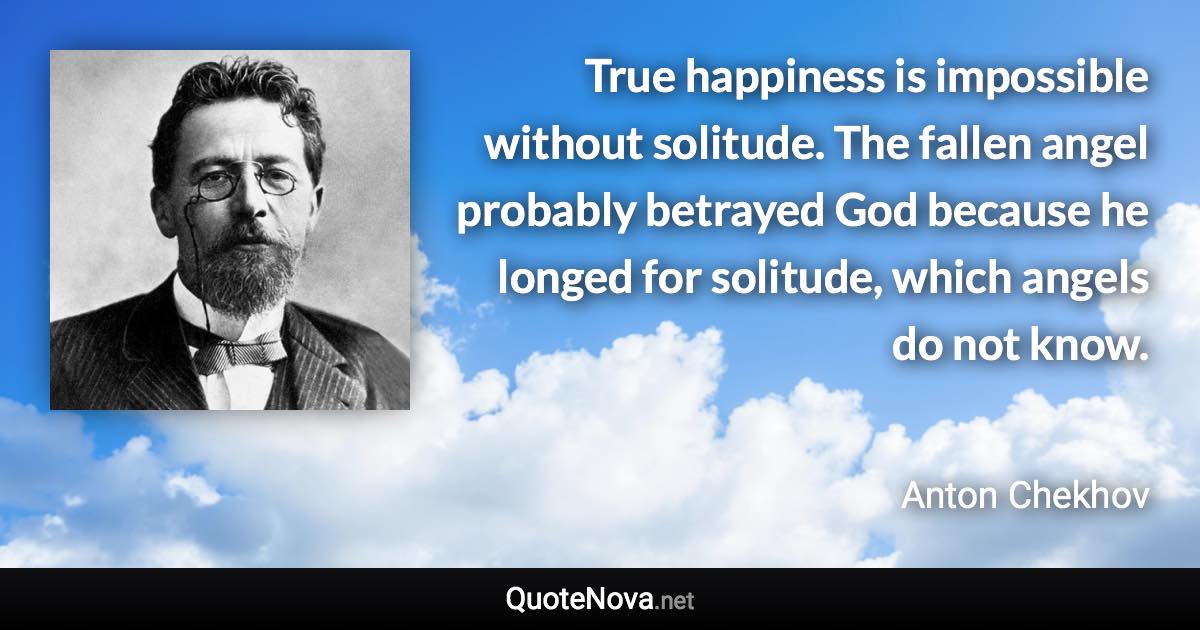 True happiness is impossible without solitude. The fallen angel probably betrayed God because he longed for solitude, which angels do not know. - Anton Chekhov quote