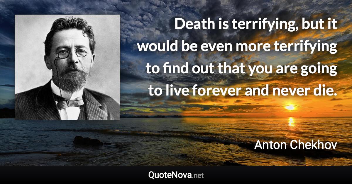 Death is terrifying, but it would be even more terrifying to find out that you are going to live forever and never die. - Anton Chekhov quote