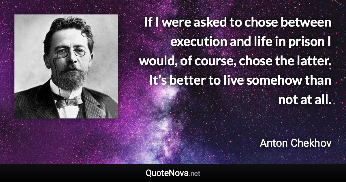If I were asked to chose between execution and life in prison I would, of course, chose the latter. It’s better to live somehow than not at all. - Anton Chekhov quote