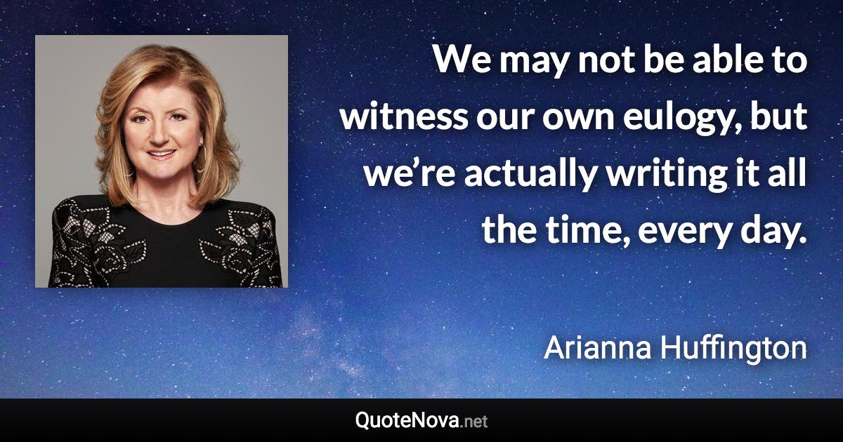 We may not be able to witness our own eulogy, but we’re actually writing it all the time, every day. - Arianna Huffington quote