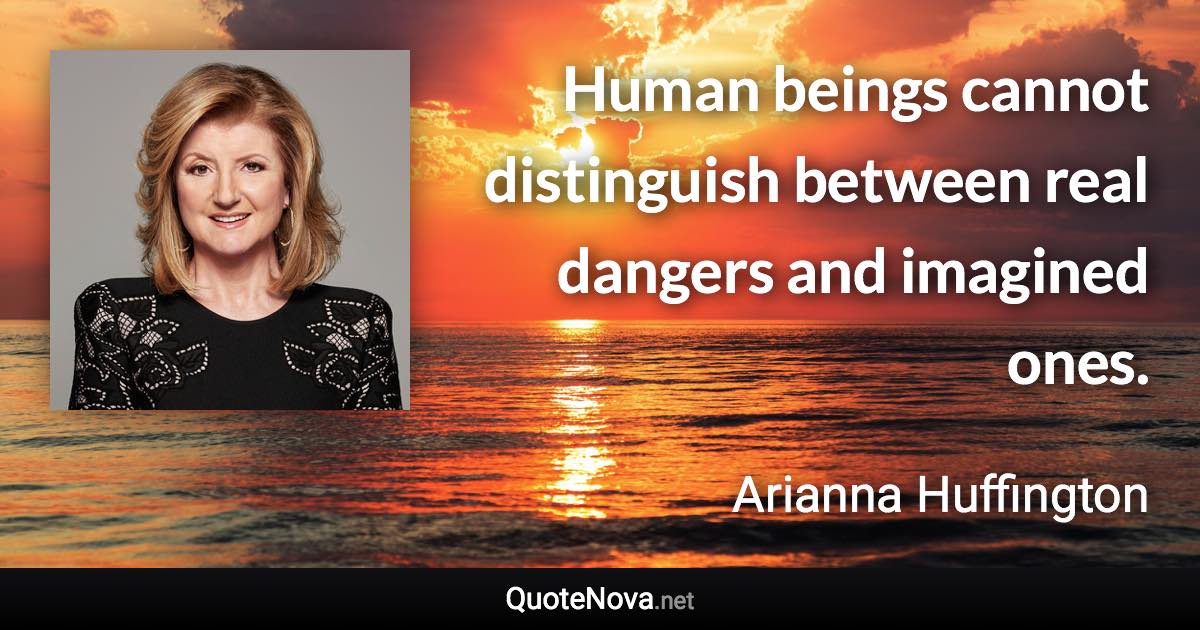 Human beings cannot distinguish between real dangers and imagined ones. - Arianna Huffington quote