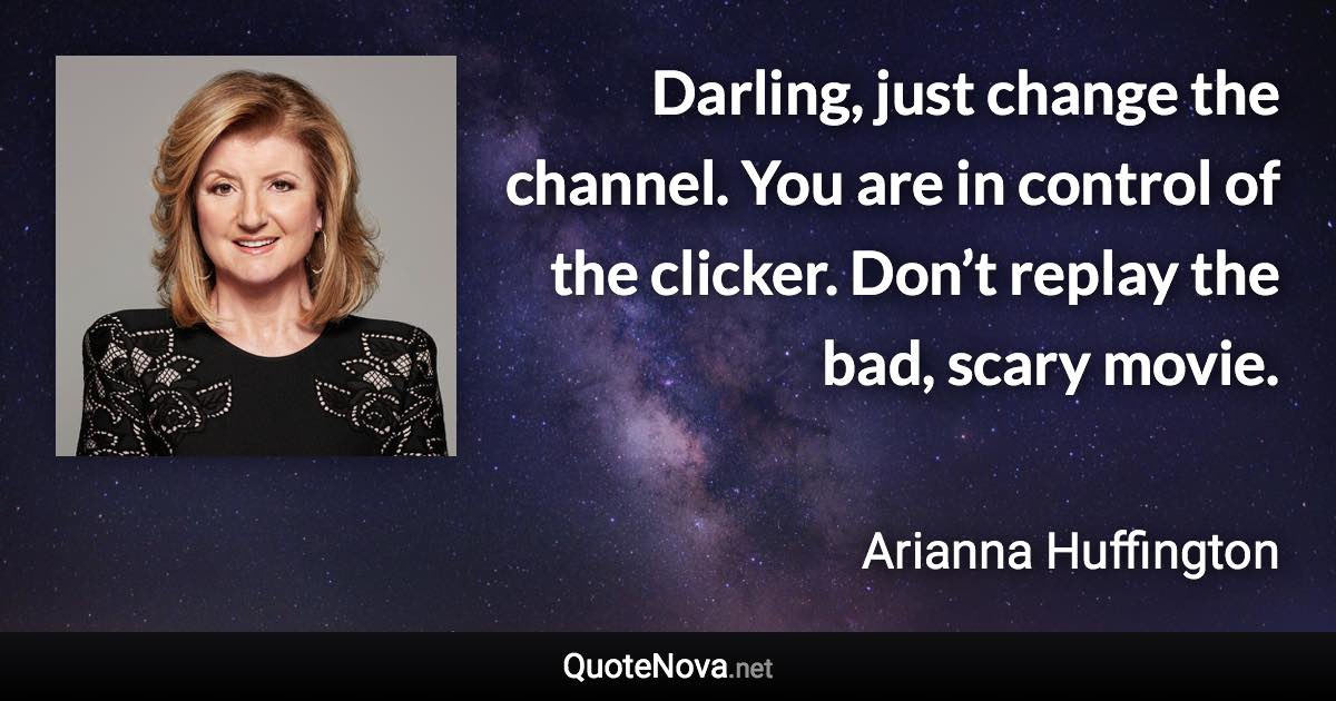 Darling, just change the channel. You are in control of the clicker. Don’t replay the bad, scary movie. - Arianna Huffington quote