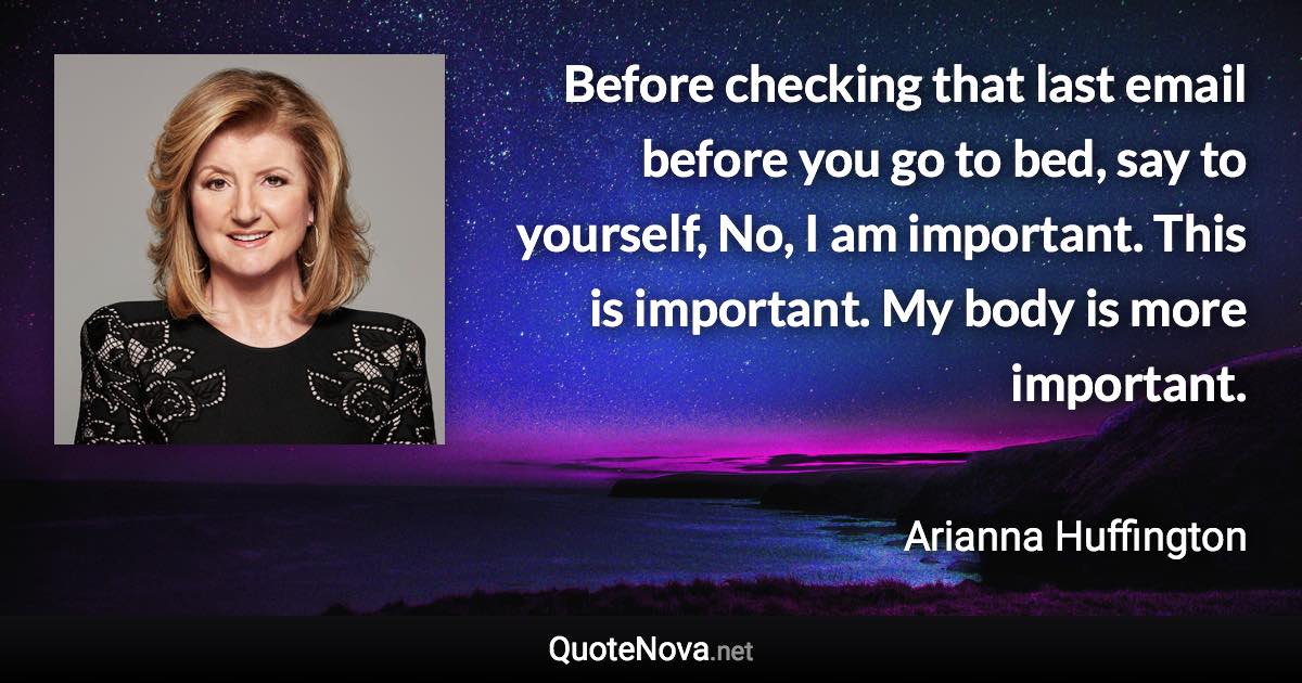 Before checking that last email before you go to bed, say to yourself, No, I am important. This is important. My body is more important. - Arianna Huffington quote