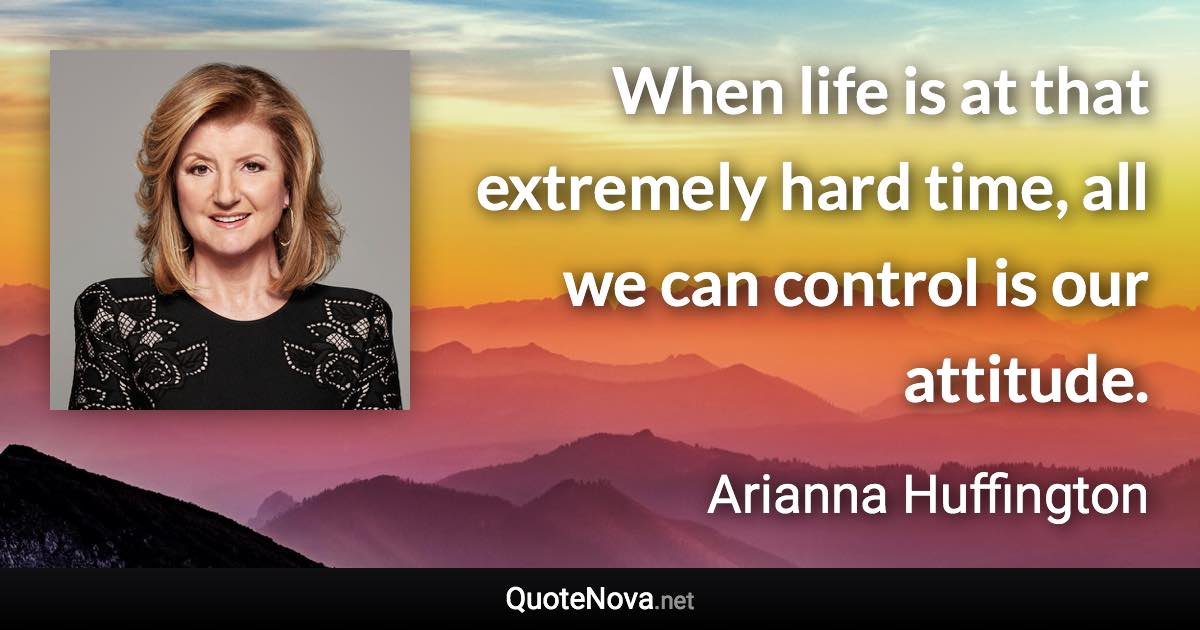 When life is at that extremely hard time, all we can control is our attitude. - Arianna Huffington quote