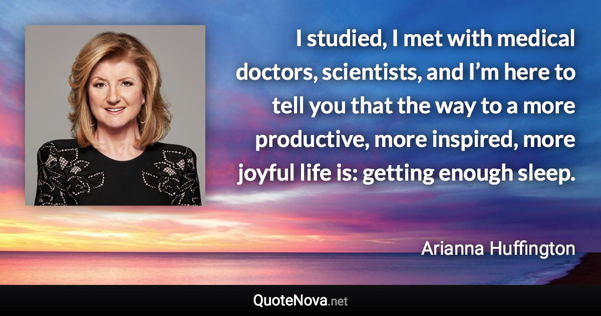 I studied, I met with medical doctors, scientists, and I’m here to tell you that the way to a more productive, more inspired, more joyful life is: getting enough sleep. - Arianna Huffington quote