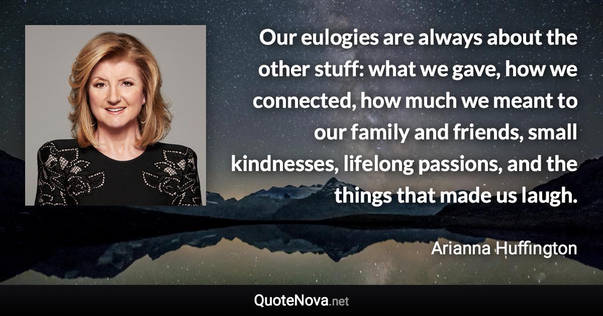 Our eulogies are always about the other stuff: what we gave, how we connected, how much we meant to our family and friends, small kindnesses, lifelong passions, and the things that made us laugh. - Arianna Huffington quote