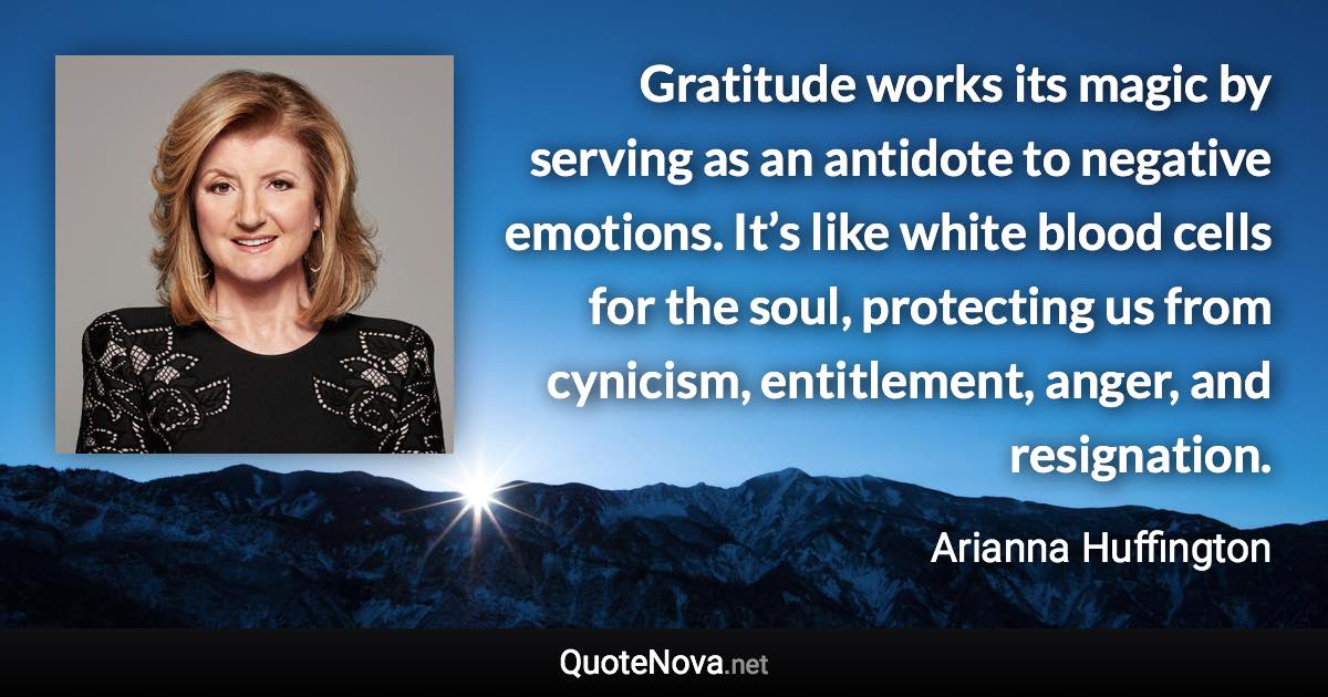Gratitude works its magic by serving as an antidote to negative emotions. It’s like white blood cells for the soul, protecting us from cynicism, entitlement, anger, and resignation. - Arianna Huffington quote