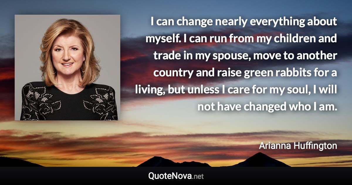 I can change nearly everything about myself. I can run from my children and trade in my spouse, move to another country and raise green rabbits for a living, but unless I care for my soul, I will not have changed who I am. - Arianna Huffington quote