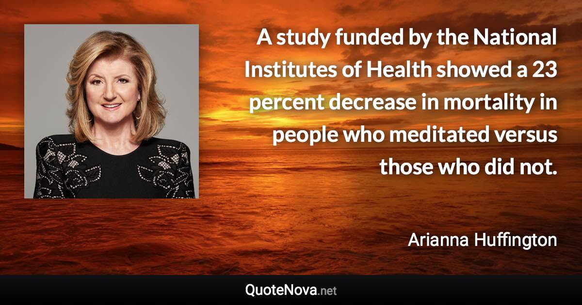 A study funded by the National Institutes of Health showed a 23 percent decrease in mortality in people who meditated versus those who did not. - Arianna Huffington quote