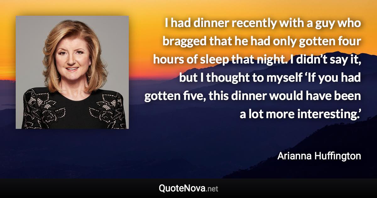 I had dinner recently with a guy who bragged that he had only gotten four hours of sleep that night. I didn’t say it, but I thought to myself ‘If you had gotten five, this dinner would have been a lot more interesting.’ - Arianna Huffington quote