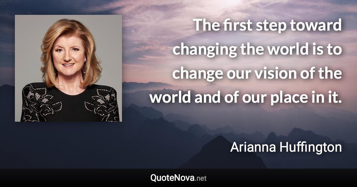 The first step toward changing the world is to change our vision of the world and of our place in it. - Arianna Huffington quote