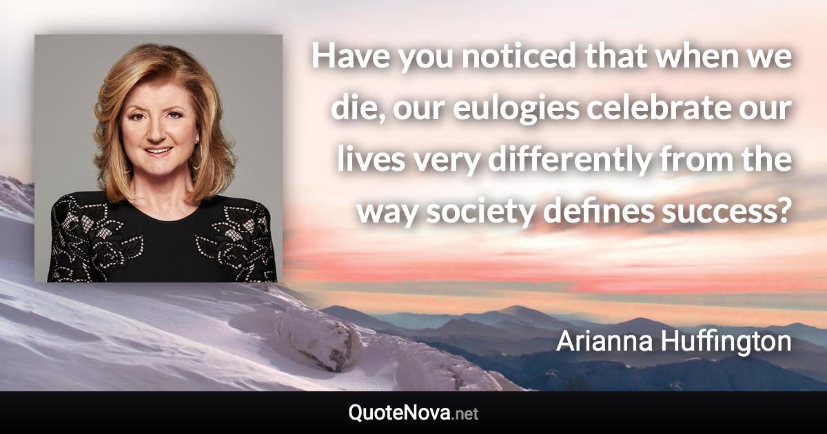 Have you noticed that when we die, our eulogies celebrate our lives very differently from the way society defines success? - Arianna Huffington quote