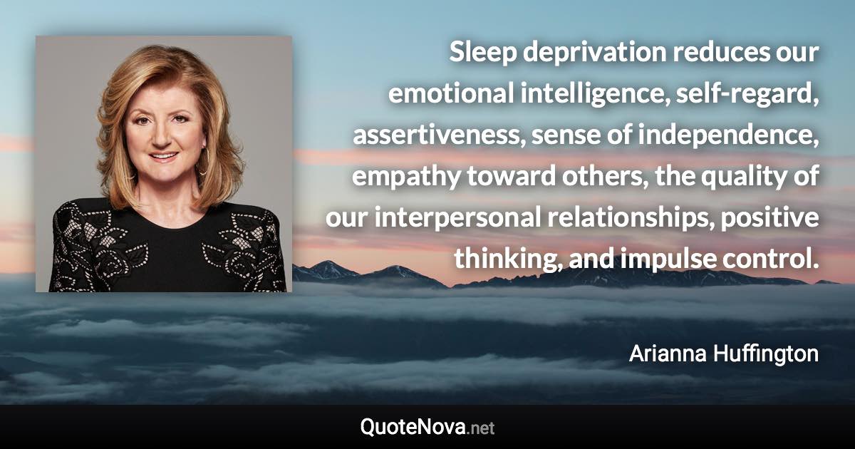 Sleep deprivation reduces our emotional intelligence, self-regard, assertiveness, sense of independence, empathy toward others, the quality of our interpersonal relationships, positive thinking, and impulse control. - Arianna Huffington quote