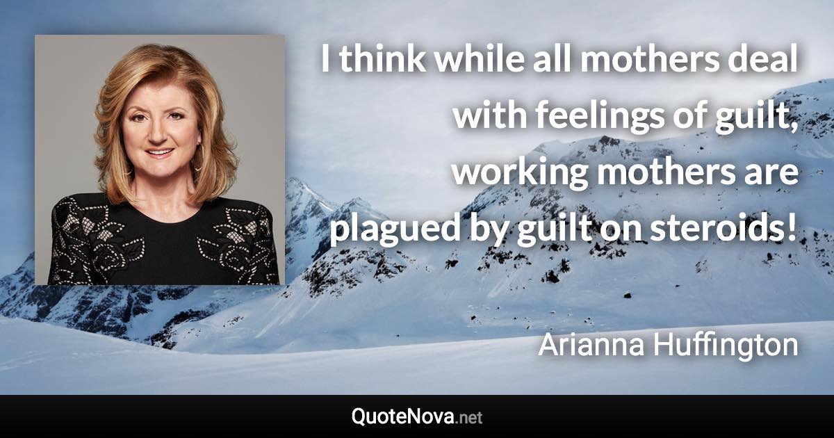 I think while all mothers deal with feelings of guilt, working mothers are plagued by guilt on steroids! - Arianna Huffington quote