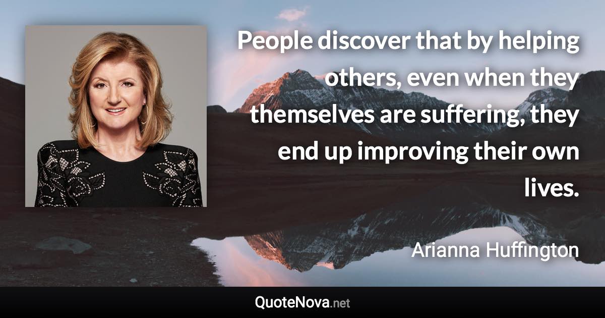 People discover that by helping others, even when they themselves are suffering, they end up improving their own lives. - Arianna Huffington quote