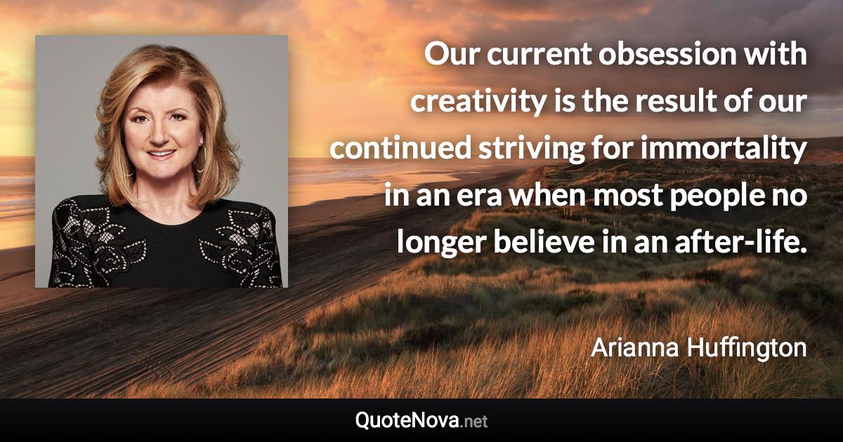 Our current obsession with creativity is the result of our continued striving for immortality in an era when most people no longer believe in an after-life. - Arianna Huffington quote