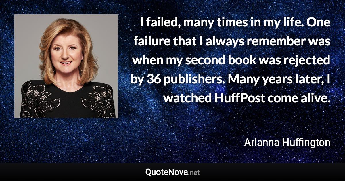 I failed, many times in my life. One failure that I always remember was when my second book was rejected by 36 publishers. Many years later, I watched HuffPost come alive. - Arianna Huffington quote