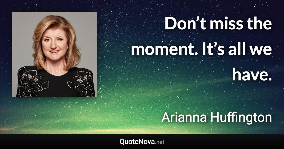 Don’t miss the moment. It’s all we have. - Arianna Huffington quote